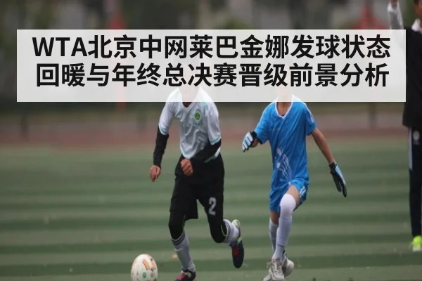 WTA北京中网莱巴金娜发球状态回暖与年终总决赛晋级前景分析