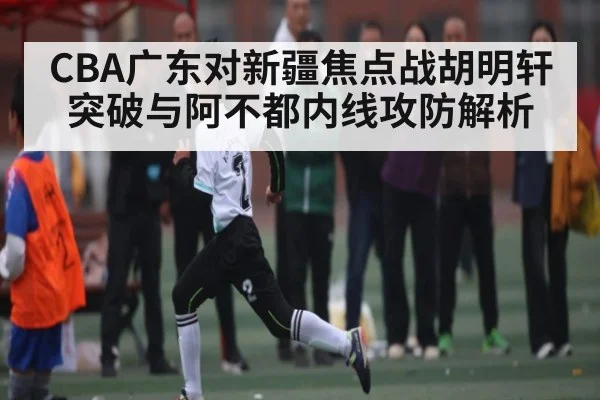 CBA广东对新疆焦点战胡明轩突破与阿不都内线攻防解析