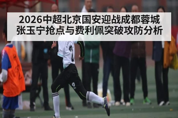 2026中超北京国安迎战成都蓉城 张玉宁抢点与费利佩突破攻防分析